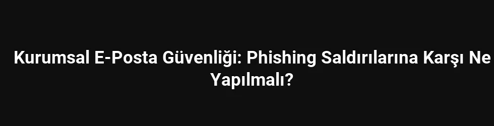 Kurumsal E-Posta Güvenliği: Phishing Saldırılarına Karşı Ne Yapılmalı?