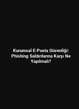 Kurumsal E-Posta Güvenliği: Phishing Saldırılarına Karşı Ne Yapılmalı?