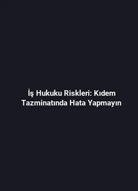 İş Hukuku Riskleri: Kıdem Tazminatında Hata Yapmayın