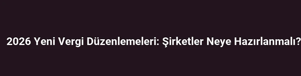 2026 Yeni Vergi Düzenlemeleri: Şirketler Neye Hazırlanmalı?