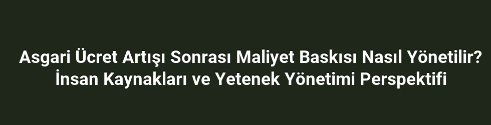 Asgari Ücret Artışı Sonrası Maliyet Baskısı Nasıl Yönetilir? İnsan Kaynakları ve Yetenek Yönetimi Perspektifi