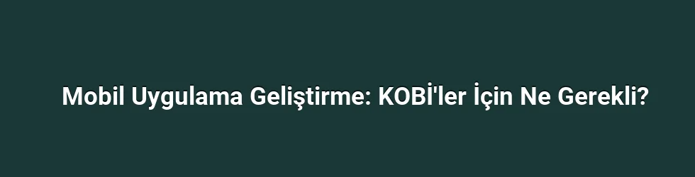 Mobil Uygulama Geliştirme: KOBİ'ler İçin Ne Gerekli?