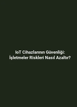 IoT Cihazlarının Güvenliği: İşletmeler Riskleri Nasıl Azaltır?