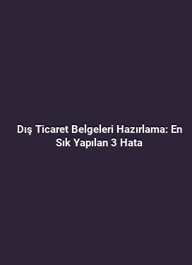 Dış Ticaret Belgeleri Hazırlama: En Sık Yapılan 3 Hata