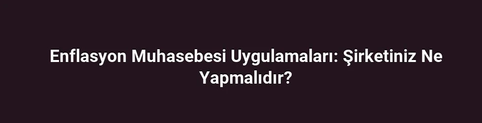 Enflasyon Muhasebesi Uygulamaları: Şirketiniz Ne Yapmalıdır?