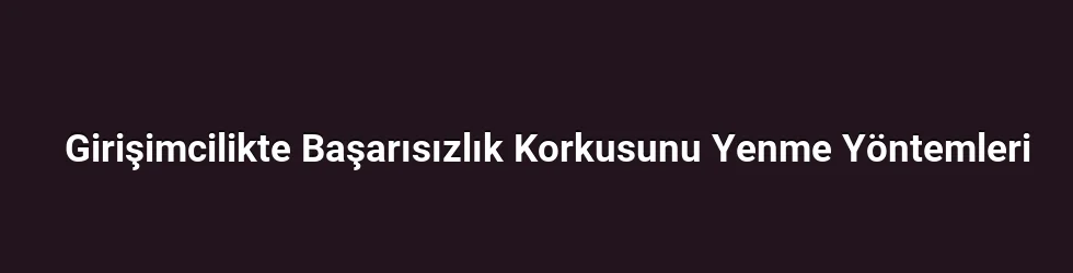 Girişimcilikte Başarısızlık Korkusunu Yenme Yöntemleri