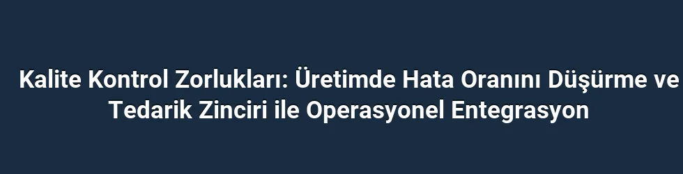 Kalite Kontrol Zorlukları: Üretimde Hata Oranını Düşürme ve Tedarik Zinciri ile Operasyonel Entegrasyon