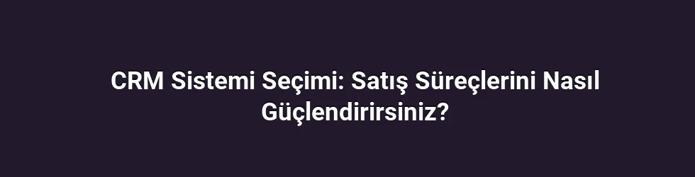 CRM Sistemi Seçimi: Satış Süreçlerini Nasıl Güçlendirirsiniz?
