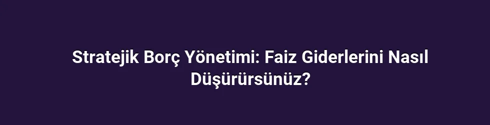 Stratejik Borç Yönetimi: Faiz Giderlerini Nasıl Düşürürsünüz?