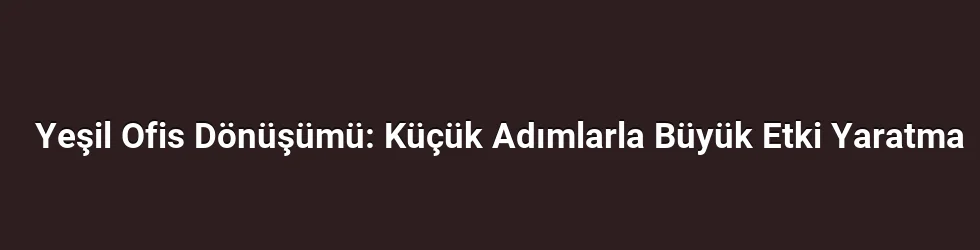 Yeşil Ofis Dönüşümü: Küçük Adımlarla Büyük Etki Yaratma