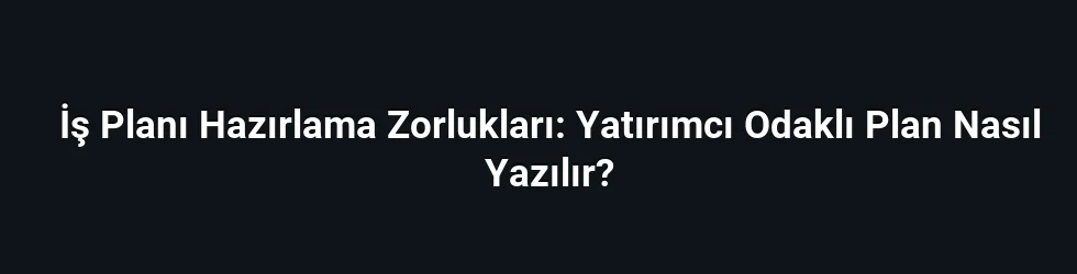 İş Planı Hazırlama Zorlukları: Yatırımcı Odaklı Plan Nasıl Yazılır?