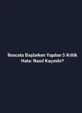İhracata Başlarken Yapılan 5 Kritik Hata: Nasıl Kaçınılır?