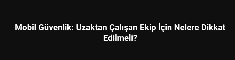 Mobil Güvenlik: Uzaktan Çalışan Ekip İçin Nelere Dikkat Edilmeli?