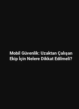 Mobil Güvenlik: Uzaktan Çalışan Ekip İçin Nelere Dikkat Edilmeli?
