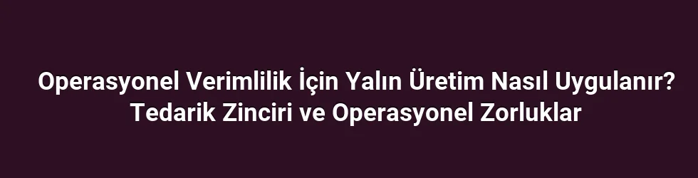 Operasyonel Verimlilik İçin Yalın Üretim Nasıl Uygulanır? Tedarik Zinciri ve Operasyonel Zorluklar