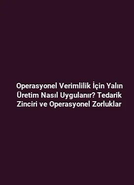 Operasyonel Verimlilik İçin Yalın Üretim Nasıl Uygulanır? Tedarik Zinciri ve Operasyonel Zorluklar