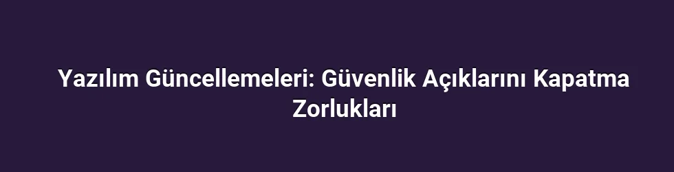 Yazılım Güncellemeleri: Güvenlik Açıklarını Kapatma Zorlukları