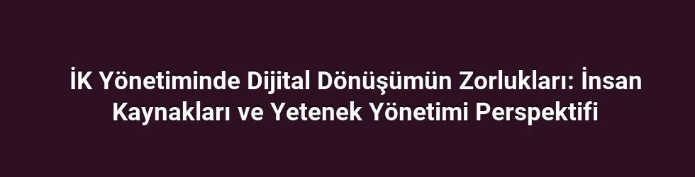 İK Yönetiminde Dijital Dönüşümün Zorlukları: İnsan Kaynakları ve Yetenek Yönetimi Perspektifi