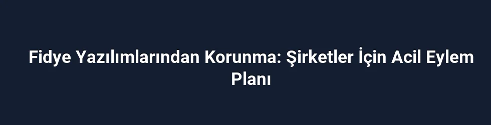 Fidye Yazılımlarından Korunma: Şirketler İçin Acil Eylem Planı