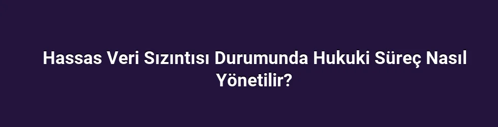 Hassas Veri Sızıntısı Durumunda Hukuki Süreç Nasıl Yönetilir?