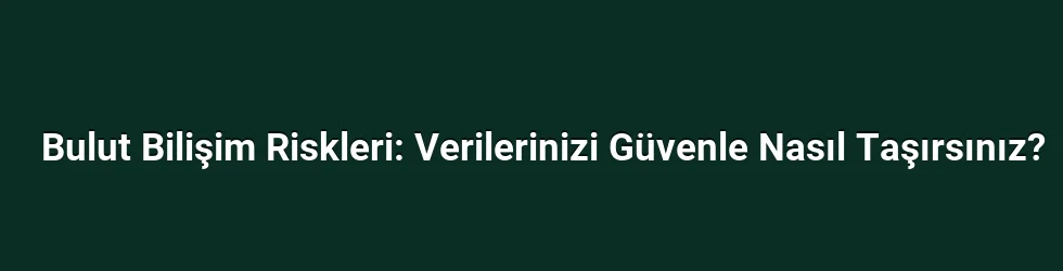 Bulut Bilişim Riskleri: Verilerinizi Güvenle Nasıl Taşırsınız?