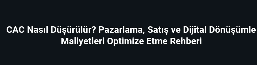 CAC Nasıl Düşürülür? Pazarlama, Satış ve Dijital Dönüşümle Maliyetleri Optimize Etme Rehberi