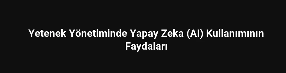 Yetenek Yönetiminde Yapay Zeka (AI) Kullanımının Faydaları