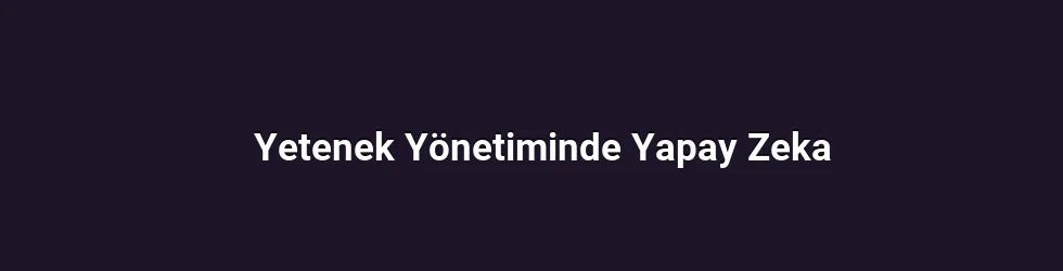 Yetenek Yönetiminde Yapay Zeka ile Yetkinlik Odaklı İşe Alım ve Aday Tarama Süreçleri