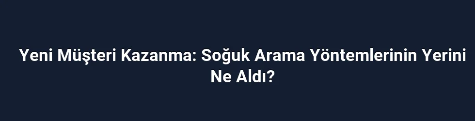 Yeni Müşteri Kazanma: Soğuk Arama Yöntemlerinin Yerini Ne Aldı?