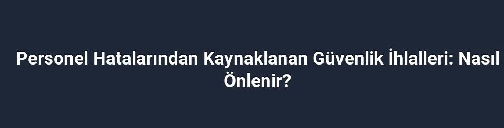 Personel Hatalarından Kaynaklanan Güvenlik İhlalleri: Nasıl Önlenir?