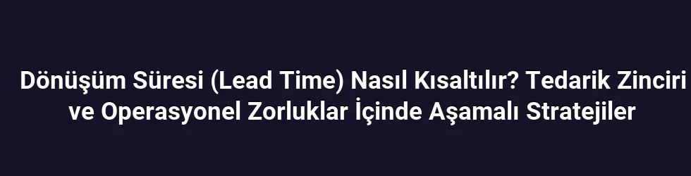 Dönüşüm Süresi (Lead Time) Nasıl Kısaltılır? Tedarik Zinciri ve Operasyonel Zorluklar İçinde Aşamalı Stratejiler