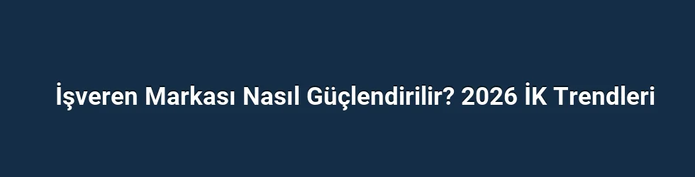 İşveren Markası Nasıl Güçlendirilir? 2026 İK Trendleri