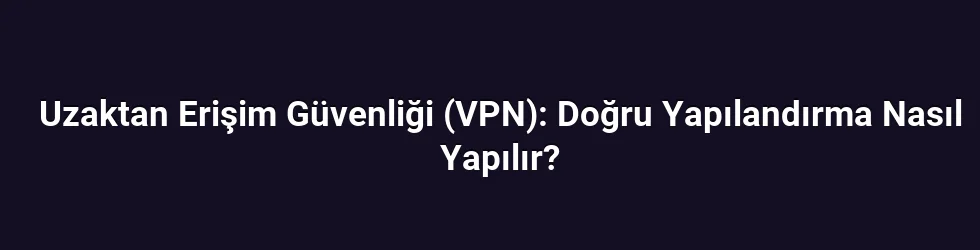 Uzaktan Erişim Güvenliği (VPN): Doğru Yapılandırma Nasıl Yapılır?