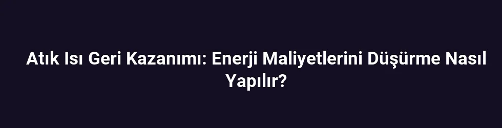 Atık Isı Geri Kazanımı: Enerji Maliyetlerini Düşürme Nasıl Yapılır?