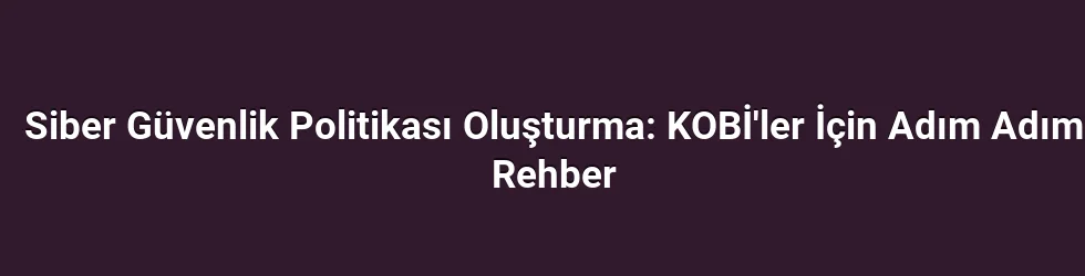Siber Güvenlik Politikası Oluşturma: KOBİ'ler İçin Adım Adım Rehber