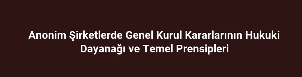 Anonim Şirketlerde Genel Kurul Kararlarının Hukuki Dayanağı ve Temel Prensipleri