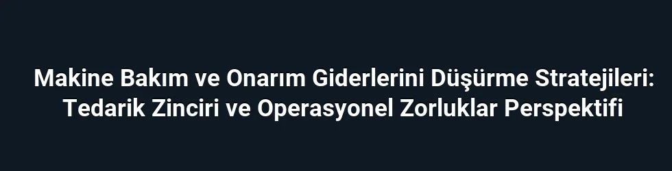 Makine Bakım ve Onarım Giderlerini Düşürme Stratejileri: Tedarik Zinciri ve Operasyonel Zorluklar Perspektifi