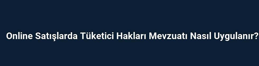 Online Satışlarda Tüketici Hakları Mevzuatı Nasıl Uygulanır?