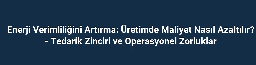 Enerji Verimliliğini Artırma: Üretimde Maliyet Nasıl Azaltılır? - Tedarik Zinciri ve Operasyonel Zorluklar