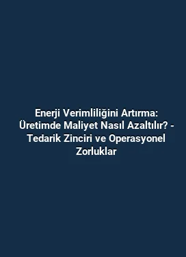 Enerji Verimliliğini Artırma: Üretimde Maliyet Nasıl Azaltılır? - Tedarik Zinciri ve Operasyonel Zorluklar