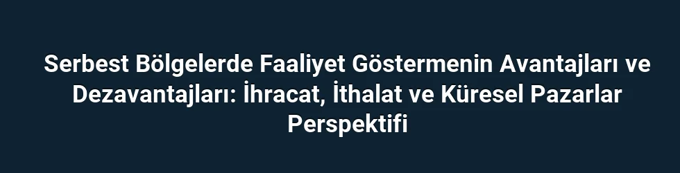 Serbest Bölgelerde Faaliyet Göstermenin Avantajları ve Dezavantajları: İhracat, İthalat ve Küresel Pazarlar Perspektifi