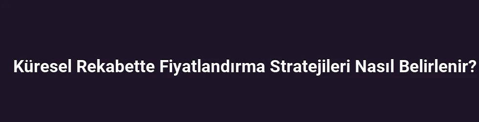 Küresel Rekabette Fiyatlandırma Stratejileri Nasıl Belirlenir?