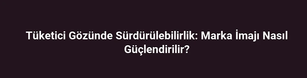 Tüketici Gözünde Sürdürülebilirlik: Marka İmajı Nasıl Güçlendirilir?