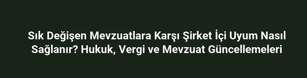 Sık Değişen Mevzuatlara Karşı Şirket İçi Uyum Nasıl Sağlanır? Hukuk, Vergi ve Mevzuat Güncellemeleri