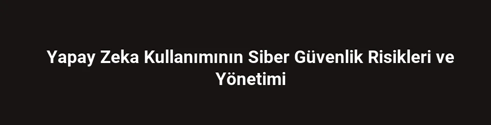 Yapay Zeka Kullanımının Siber Güvenlik Risikleri ve Yönetimi