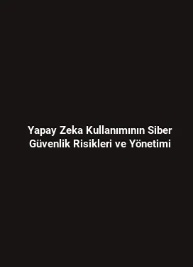 Yapay Zeka Kullanımının Siber Güvenlik Risikleri ve Yönetimi