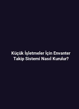 Küçük İşletmeler İçin Envanter Takip Sistemi Nasıl Kurulur?