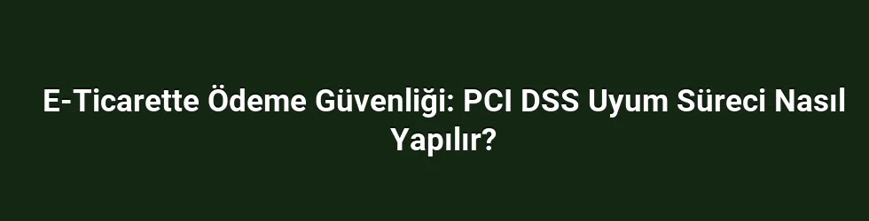 E-Ticarette Ödeme Güvenliği: PCI DSS Uyum Süreci Nasıl Yapılır?