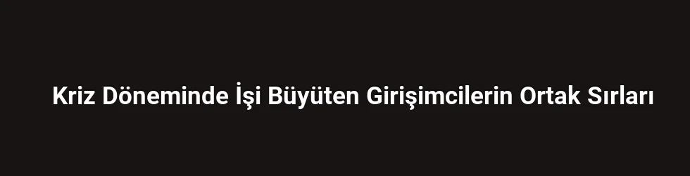 Kriz Döneminde İşi Büyüten Girişimcilerin Ortak Sırları