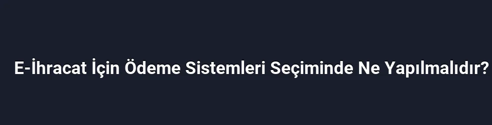 E-İhracat İçin Ödeme Sistemleri Seçiminde Ne Yapılmalıdır?